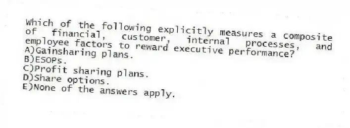 Which of the following explicitly measures a composite of financial, customer, internal processes, and employee factors to reward executive performance?
A)Gainsharing plans.
B)ESOPs.
C)Profit sharing plans.
D)Share options.
E)None of the answers apply.