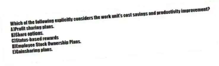 Which of the following explicitly considers the work unit's cost savings and productivity improvement?
A)Profit sharing plans.
B)Share options.
C)Status-based rewards
D)Employee Stock Ownership Plans.
E)Gainsharing plans.