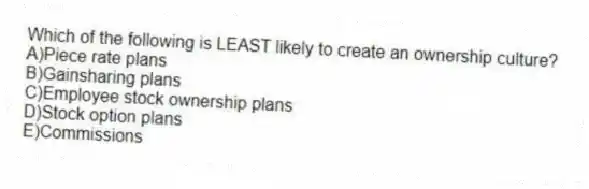 Which of the following is LEAST likely to create an ownership culture?
A)Piece rate plans
B)Gainsharing plans
C)Employee stock ownership plans
D)Stock option plans
E)Commissions