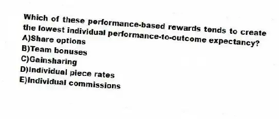 Which of these performance-based rewards tends to create the lowest individual performance-to-outcome expectancy?
A)Share options
B)Team bonuses
C)Gainsharing
D)Individual piece rates
E)Individual commissions
