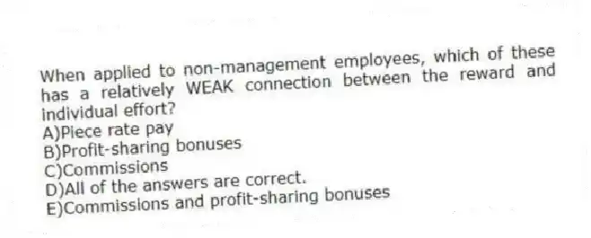 When applied to non-management employees, which of these has a relatively WEAK connection between the reward and individual effort?
A)Piece rate pay
B)Profit-sharing bonuses
C)Commissions
D)All of the answers are correct.
E)Commissions and profit-sharing bonuses