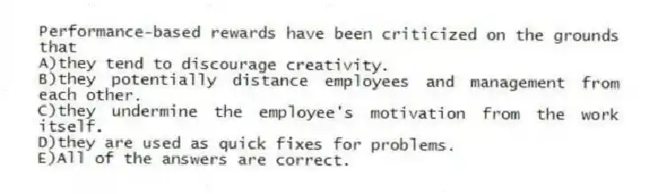 Performance-based rewards have been criticized on the grounds that
A)they tend to discourage creativity.
B)they potentially distance employees and management from each other.
C)they undermine the employee's motivation from the work itself.
D)they are used as quick fixes for problems.
E)All of the answers are correct.