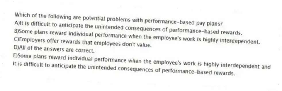 Which of the following are potential problems with performance-based pay plans?
A)It is difficult to anticipate the unintended consequences of performance-based rewards.
B)Some plans reward individual performance when the employee's work is highly interdependent.
C)Employers offer rewards that employees don't value.
D)All of the answers are correct.
E)Some plans reward individual performance when the employee's work is highly interdependent and it is difficult to anticipate the unintended consequences of performance-based rewards.