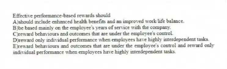 Effective performance-based rewards should
A)should include enhanced health benefits and an improved work/life balance.
B)be based mainly on the employee's years of service with the company.
C)reward behaviours and outcomes that are under the employee's control.
D)reward only individual performance when employees have highly interdependent tasks.
E)reward behaviours and outcomes that are under the employee's control and reward only individual performance when employees have highly interdependent tasks.