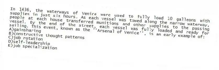 In 1436, the waterways of Venice were used to fully load 10 galleons with supplies in just six hours. As each vessel was towed along the narrow waterway, people at each house transferred munitions and other supplies to the passing vessel. By the end of the street, each vessel was fully loaded and ready for sailing. This event, known as the ''Arsenal of Venice'', is an early example of:
A)gainsharing
B)constructive thought patterns
C)job rotation
D)self-leadership
E)job specialization