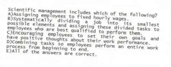 Scientific management includes which of the following?
A)Assigning employees to fixed hourly wages.
B)Systematically dividing a job into its smallest possible elements and assigning these divided tasks to employees who are best qualified to perform them.
C)Encouraging employees to set their own goals and have positive thoughts about their work performance.
D)Combining tasks so employees perform an entire work process from beginning to end.
E)All of the answers are correct.