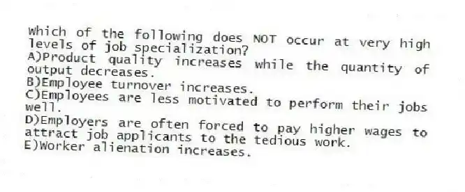Which of the following does NOT occur at very high levels of job specialization?
A)Product quality increases while the quantity of output decreases.
B)Employee turnover increases.
C)Employees are less motivated to perform their jobs well.
D)Employers are often forced to pay higher wages to attract job applicants to the tedious work.
E)Worker alienation increases.