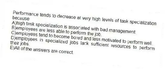 Performance tends to decrease at very high levels of task specialization because
A)high task specialization is associated with bad management.
B)employees are less able to perform the job.
C)employees tend to become bored and less motivated to perform well.
D)employees in specialized jobs lack sufficient resources to perform their jobs.
E)All of the answers are correct.