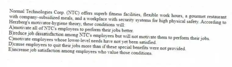 Normal Technologies Corp. (NTC) offers superb fitness facilities, flexible work hours, a gourmet restaurant with company-subsidized meals, and a workplace with security systems for high physical safety. According to Herzberg's motivator-hygiene theory, these conditions will:
A)motivate all of NTC's employees to perform their jobs better.
B)reduce job dissatisfaction among NTC's employees but will not motivate them to perform their jobs.
C)motivate employees whose lower-level needs have not yet been satisfied.
D)cause employees to quit their jobs more than if these special benefits were not provided.
E)increase job satisfaction among employees who value those conditions.