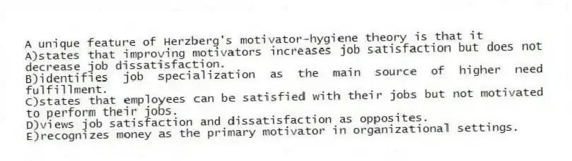 A unique feature of Herzberg's motivator-hygiene theory is that it
A)states that improving motivators increases job satisfaction but does not decrease job dissatisfaction.
B)identifies job specialization as the main source of higher need fulfillment.
C)states that employees can be satisfied with their jobs but not motivated to perform their jobs.
D)views job satisfaction and dissatisfaction as opposites.
E)recognizes money as the primary motivator in organizational settings.