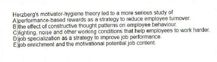 Herzberg's motivator-hygiene theory led to a more serious study of
A)performance-based rewards as a strategy to reduce employee turnover.
B)the effect of constructive thought patterns on employee behaviour.
C)lighting, noise and other working conditions that help employees to work harder.
D)job specialization as a strategy to improve job performance.
E)job enrichment and the motivational potential job content.
