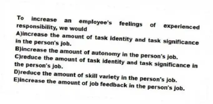 To increase an employee's feelings of experienced responsibility, we would
A)increase the amount of task identity and task significance in the person's job.
B)increase the amount of autonomy in the person's job.
C)reduce the amount of task identity and task significance in the person's job.
D)reduce the amount of skill variety in the person's job.
E)increase the amount of job feedback in the person's job.