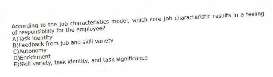 According to the job characteristics model, which core job characteristic results in a feeling of responsibility for the employee?
A)Task identity
B)Feedback from job and skill variety
C)Autonomy
D)Enrichment
E)Skill variety, task identity, and task significance