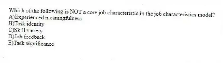 Which of the following is NOT a core job characteristic in the job characteristics model?
A)Experienced meaningfulness
B)Task identity
C)Skill variety
D)Job feedback
E)Task significance