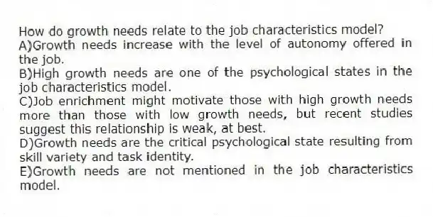 How do growth needs relate to the job characteristics model?
A)Growth needs increase with the level of autonomy offered in the job.
B)High growth needs are one of the psychological states in the job characteristics model.
C)Job enrichment might motivate those with high growth needs more than those with low growth needs, but recent studies suggest this relationship is weak, at best.
D)Growth needs are the critical psychological state resulting from skill variety and task identity.
E)Growth needs are not mentioned in the job characteristics model.