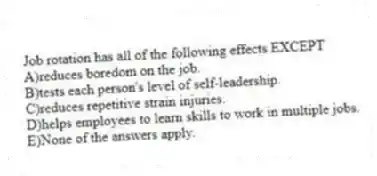 Job rotation has all of the following effects EXCEPT
A)reduces boredom on the job.
B)tests each person's level of self-leadership.
C)reduces repetitive strain injuries.
D)helps employees to learn skills to work in multiple jobs.
E)None of the answers apply.