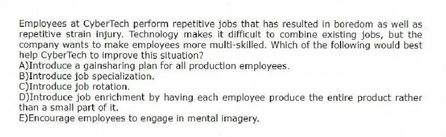 Employees at CyberTech perform repetitive jobs that has resulted in boredom as well as repetitive strain injury. Technology makes it difficult to combine existing jobs, but the company wants to make employees more multi-skilled. Which of the following would best help CyberTech to improve this situation?
A)Introduce a gainsharing plan for all production employees.
B)Introduce job specialization.
C)Introduce job rotation.
D)Introduce job enrichment by having each employee produce the entire product rather than a small part of it.
E)Encourage employees to engage in mental imagery.