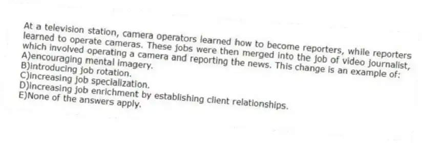 At a television station, camera operators learned how to become reporters, while reporters learned to operate cameras. These jobs were then merged into the job of video journalist, which involved operating a camera and reporting the news. This change is an example of:
A)encouraging mental imagery.
B)introducing job rotation.
C)increasing job specialization.
D)increasing job enrichment by establishing client relationships.
E)None of the answers apply.