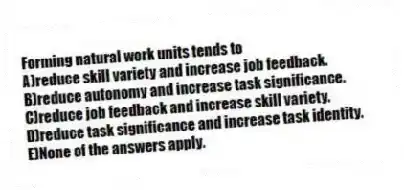 Forming natural work units tends to
A)reduce skill variety and increase job feedback.
B)reduce autonomy and increase task significance.
C)reduce job feedback and increase skill variety.
D)reduce task significance and increase task identity.
E)None of the answers apply.