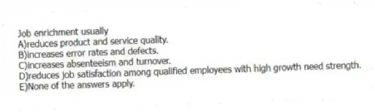 Job enrichment usually
A)reduces product and service quality.
B)increases error rates and defects.
C)increases absenteeism and turnover.
D)reduces job satisfaction among qualified employees with high growth need strength.
E)None of the answers apply.
