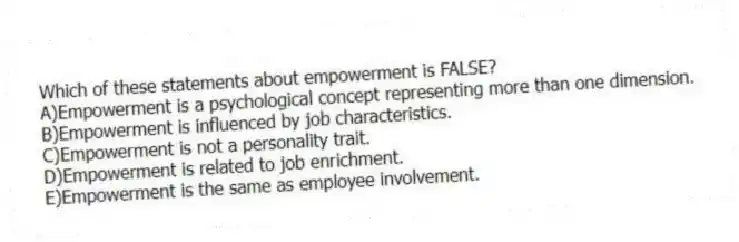 Which of these statements about empowerment is FALSE?
A)Empowerment is a psychological concept representing more than one dimension.
B)Empowerment is influenced by job characteristics.
C)Empowerment is not a personality trait.
D)Empowerment is related to job enrichment.
E)Empowerment is the same as employee involvement.