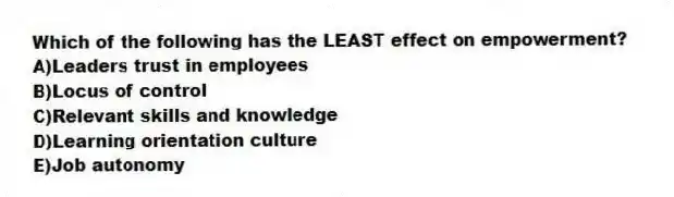 Which of the following has the LEAST effect on empowerment?
A)Leaders trust in employees
B)Locus of control
C)Relevant skills and knowledge
D)Learning orientation culture
E)Job autonomy
