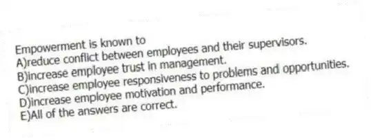 Empowerment is known to
A)reduce conflict between employees and their supervisors.
B)increase employee trust in management.
C)increase employee responsiveness to problems and opportunities.
D)increase employee motivation and performance.
E)All of the answers are correct.