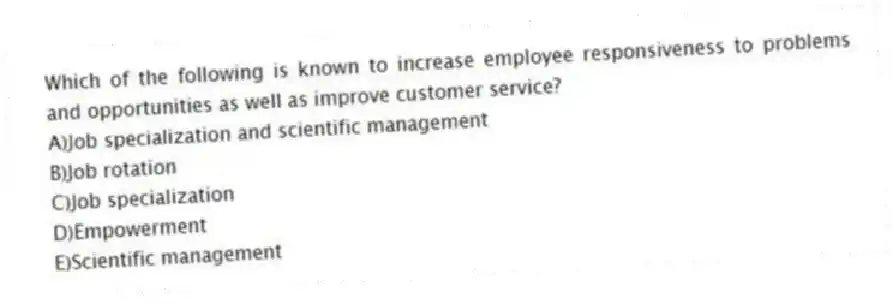 Which of the following is known to increase employee responsiveness to problems and opportunities as well as improve customer service?
A)Job specialization and scientific management
B)Job rotation
C)Job specialization
D)Empowerment
E)Scientific management