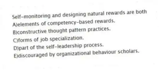 Self-monitoring and designing natural rewards are both
A)elements of competency-based rewards.
B)constructive thought pattern practices.
C)forms of job specialization.
D)part of the self-leadership process.
E)discouraged by organizational behaviour scholars.