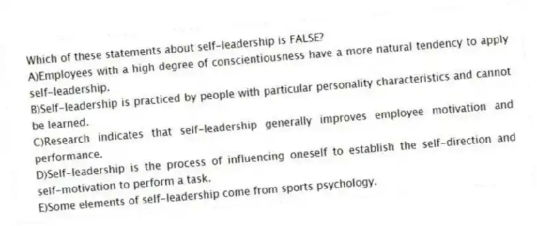 Which of these statements about self-leadership is FALSE?
A)Employees with a high degree of conscientiousness have a more natural tendency to apply self-leadership.
B)Self-leadership is practiced by people with particular personality characteristics and cannot be learned.
C)Research indicates that self-leadership generally improves employee motivation and performance.
D)Self-leadership is the process of influencing oneself to establish the self-direction and self-motivation to perform a task.
E)Some elements of self-leadership come from sports psychology.