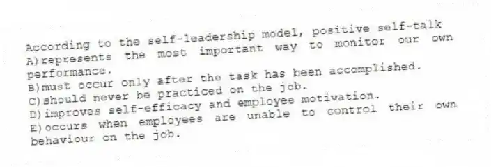 According to the self-leadership model, positive self-talk
A)represents the most important way to monitor our own performance.
B)must occur only after the task has been accomplished.
C)should never be practiced on the job.
D)improves self-efficacy and employee motivation.
E)occurs when employees are unable to control their own behaviour on the job.