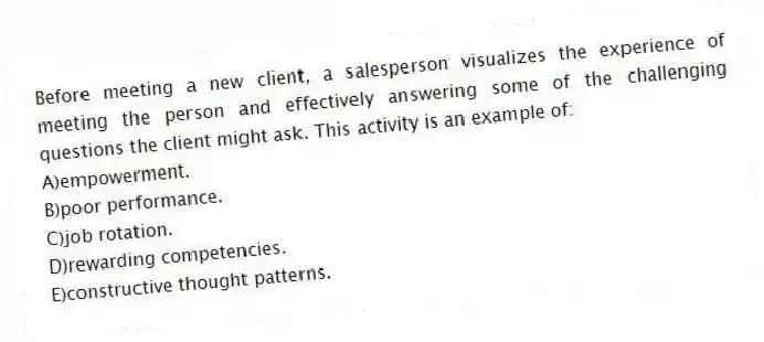 Before meeting a new client, a salesperson visualizes the experience of meeting the person and effectively answering some of the challenging questions the client might ask. This activity is an example of:
A)empowerment.
B)poor performance.
C)job rotation.
D)rewarding competencies.
E)constructive thought patterns.