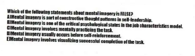 Which of the following statements about mental imagery is FALSE?
A)Mental imagery is part of constructive thought patterns in self-leadership.
B)Mental imagery is one of the critical psychological states in the job characteristics model.
C)Mental imagery involves mentally practicing the task.
D)Mental imagery usually occurs before self-reinforcement.
E)Mental imagery involves visualizing successful completion of the task.