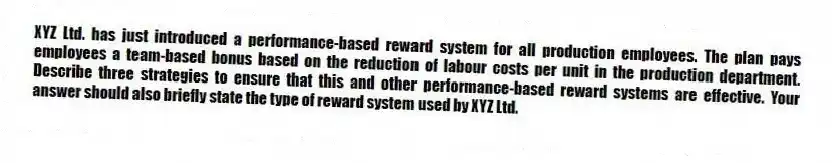 XYZ Ltd. has just introduced a performance-based reward system for all production employees. The plan pays employees a team-based bonus based on the reduction of labour costs per unit in the production department. Describe three strategies to ensure that this and other performance-based reward systems are effective. Your answer should also briefly state the type of reward system used by XYZ Ltd.