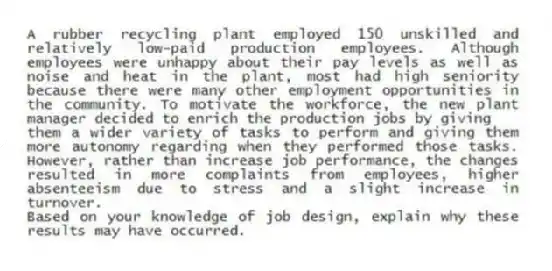 A rubber recycling plant employed 150 unskilled and relatively low-paid production employees. Although employees were unhappy about their pay levels as well as noise and heat in the plant, most had high seniority because there were many other employment opportunities in the community. To motivate the workforce, the new plant manager decided to enrich the production jobs by giving
them a wider variety of tasks to perform and giving them more autonomy regarding when they performed those tasks. However, rather than increase job performance, the changes resulted in more complaints from employees, higher absenteeism due to stress and a slight increase in turnover.
Based on your knowledge of job design, explain why these results may have occurred.