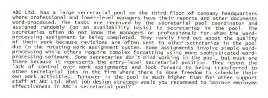 ABC Ltd. has a large secretarial pool on the third floor of company headquarters where professional and lower-level managers have their reports and other documents word-processed. The tasks are received by the secretarial pool coordinator and assigned randomly (on an availability basis) to secretaries in the pool. The secretaries often do not know the managers or professionals for whom the word-processing assignment is being completed. They rarely find out about the quality of their work because revisions are often sent to other secretaries in the pool due to the rotating work assignment system. Some assignments involve simple word-processing while others require complex formatting using more sophisticated word-processing software. Some secretaries don't mind working in the pool, but most are there because it represents the entry-level secretarial position. They resent the lack of control over work assignments and look forward to being transferred to other secretarial jobs in the firm where there is more freedom to schedule their own work activities. Turnover in the pool is much higher than for other support staff at ABC Ltd. What job design strategy would you recommend to improve employee effectiveness in ABC's secretarial pool?