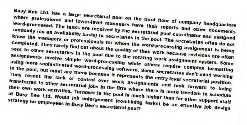 Busy Bee Ltd. has a large secretarial pool on the third floor of company headquarters where professional and lower-level managers have their reports and other documents word-processed. The tasks are received by the secretarial pool coordinator and assigned randomly (on an availability basis) to secretaries in the pool. The secretaries often do not know the managers or professionals for whom the word-processing assignment is being completed. They rarely find out about the quality of their work because revisions are often sent to other secretaries in the pool due to the rotating work assignment system. Some assignments involve simple word-processing while others require complex formatting using more sophisticated word-processing software. Some secretaries don't mind working in the pool, but most are there because it represents the entry-level secretarial position. They resent the lack of control over work assignments and look forward to being transferred to other secretarial jobs in the firm where there is more freedom to schedule their own work activities. Turnover in the pool is much higher than for other support staff at Busy Bee Ltd. Would job enlargement (combining tasks) be an effective job design strategy for employees in Busy Bee's secretarial pool?