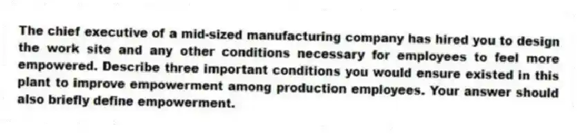 The chief executive of a mid-sized manufacturing company has hired you to design the work site and any other conditions necessary for employees to feel more empowered. Describe three important conditions you would ensure existed in this plant to improve empowerment among production employees. Your answer should also briefly define empowerment.