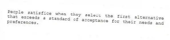 People satisfice when they select the first alternative that exceeds a standard of acceptance for their needs and preferences.
