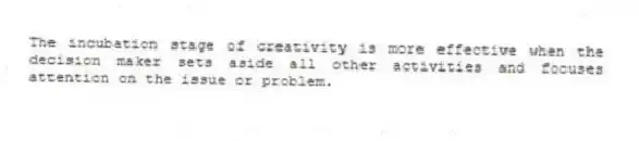 The incubation stage of creativity is more effective when the decision maker sets aside all other activities and focuses attention on the issue or problem.