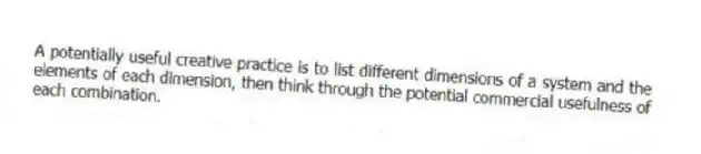 A potentially useful creative practice is to list different dimensions of a system and the elements of each dimension, then think through the potential commercial usefulness of each combination.