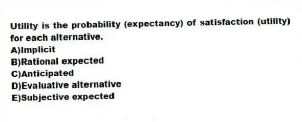 Utility is the probability (expectancy) of satisfaction (utility) for each alternative.
A)Implicit
B)Rational expected
C)Anticipated
D)Evaluative alternative
E)Subjective expected