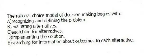 The rational choice model of decision making begins with:
A)recognizing and defining the problem.
B)evaluating alternatives.
C)searching for alternatives.
D)implementing the solution.
E)searching for information about outcomes to each alternative.