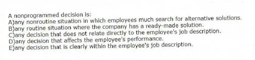 A nonprogrammed decision is:
A)any nonroutine situation in which employees much search for alternative solutions.
B)any routine situation where the company has a ready-made solution.
C)any decision that does not relate directly to the employee's job description.
D)any decision that affects the employee's performance.
E)any decision that is clearly within the employee's job description.