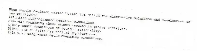 When should decision makers bypass the search for alternative solutions and development of new solutions?
A)In most nonprogrammed decision situations.
B)Never; bypassing these stages results in poorer decisions.
C)Only under conditions of bounded rationality.
D)When the decision has ethical implications.
E)In most programmed decision-making situations.