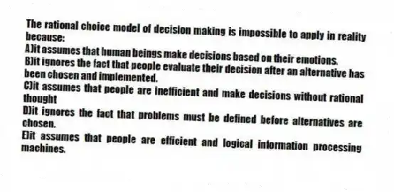 The rational choice model of decision making is impossible to apply in reality because:
A)it assumes that human beings make decisions based on their emotions.
B)it ignores the fact that people evaluate their decision after an alternative has been chosen and implemented.
C)it assumes that people are inefficient and make decisions without rational thought
D)it ignores the fact that problems must be defined before alternatives are chosen.
E)it assumes that people are efficient and logical information processing machines.