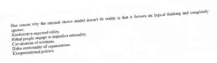 One reason why the rational choice model doesn't fit reality is that it focuses on logical thinking and completely ignores:
A)subjective expected utility.
B)that people engage in imperfect rationality.
C)evaluation of solutions.
D)the irrationality of organizations.
E)organizational politics.