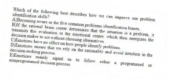 Which of the following best describes how we can improve our problem identification skills?
A)Becoming aware or the five common problems identification biases.
B)If the rational brain center determines that the situation is a problem, it transmits this evaluation to the emotional center, which then energizes the decision maker to act without choosing alternatives.
C)Emotions have no effect on how people identify problems.
D)Emotions ensure that we rely on the rationality and avoid intuition in the decision-making process.
E)Emotions mainly signal us to follow either a programmed or nonprogrammed decision process.