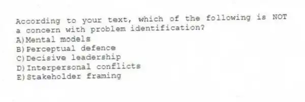 According to your text, which of the following is NOT a concern with problem identification?
A)Mental models
B)Perceptual defence
C)Decisive leadership
D)Interpersonal conflicts
E)Stakeholder framing