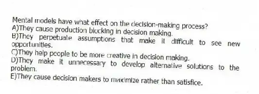 Mental models have what effect on the decision-making process?
A)They cause production blocking in decision making.
B)They perpetuate assumptions that make it difficult to see new opportunities.
C)They help people to be more creative in decision making.
D)They make it unnecessary to develop alternative solutions to the problem.
E)They cause decision makers to maximize rather than satisfice.